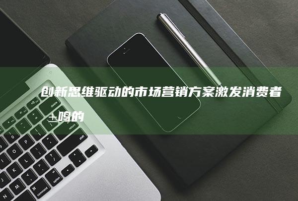 创新思维驱动的市场营销方案：激发消费者共鸣的策略